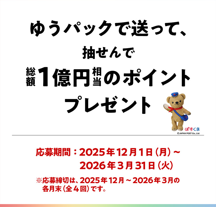 ゆうパックで送って、抽せんで総額1億円相当のポイントプレゼント 応募期間:2025年12月1日（月）〜2026年3月31日（火） ※応募締切は、2025年12月〜2026年3月の各月末（全4回）です。