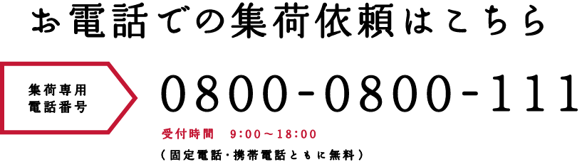 お電話での集荷依頼はこちら 集荷専用電話番号 0800-0800-111 受付時間 9:00 ~ 18:00(固定電話・携帯電話ともに無料)